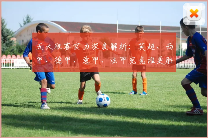 五大联赛实力深度解析:英超、西甲、德甲、意甲、法甲究竟谁更胜一筹?