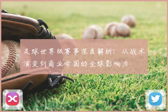足球世界级赛事深度解析：从战术演变到商业帝国的全球影响力