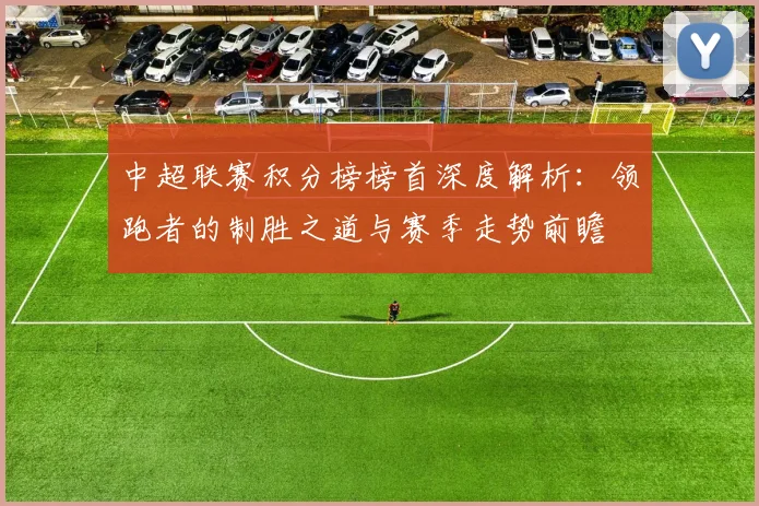 中超联赛积分榜榜首深度解析:领跑者的制胜之道与赛季走势前瞻
