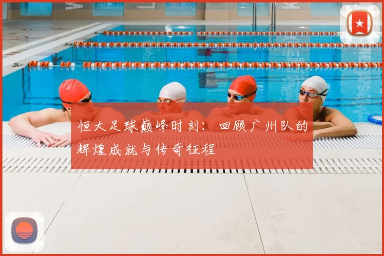 恒大足球巅峰时刻:回顾广州队的辉煌成就与传奇征程