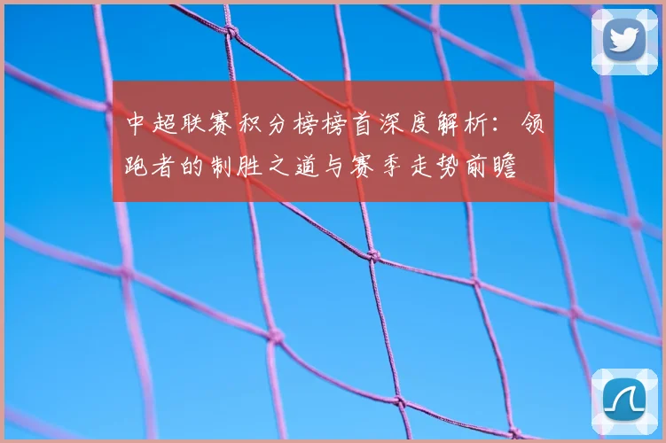 中超联赛积分榜榜首深度解析：领跑者的制胜之道与赛季走势前瞻