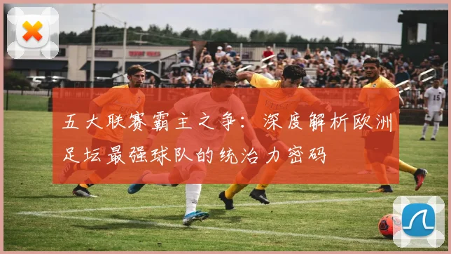 五大联赛霸主之争：深度解析欧洲足坛最强球队的统治力密码