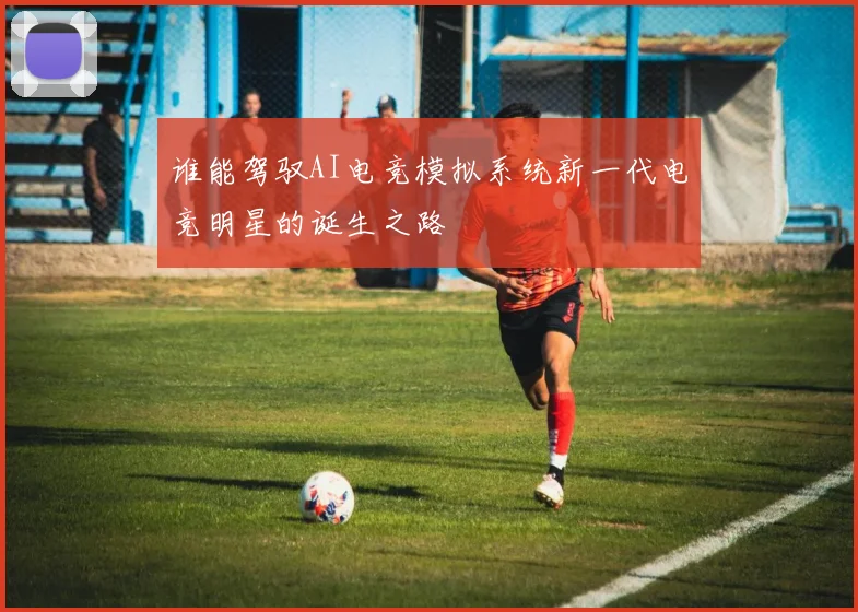 谁能驾驭AI电竞模拟系统新一代电竞明星的诞生之路
