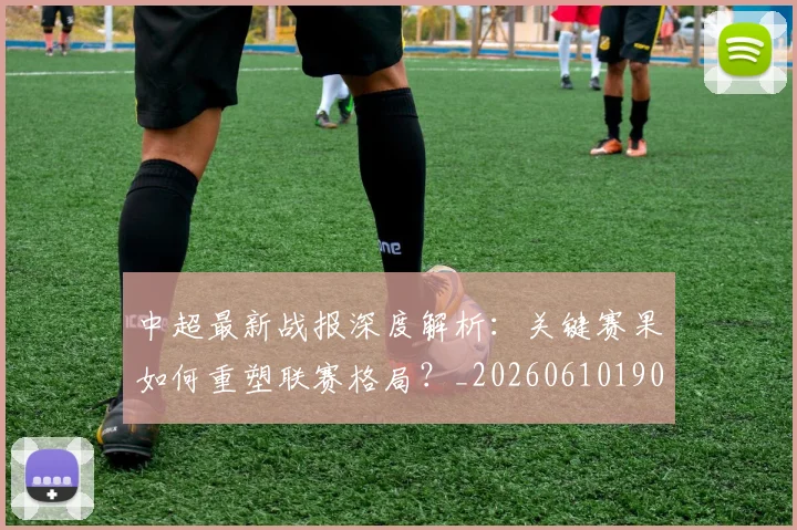 中超最新战报深度解析:关键赛果如何重塑联赛格局?_20260610190405