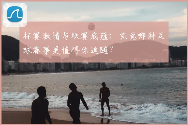 杯赛激情与联赛底蕴：究竟哪种足球赛事更值得你追随？