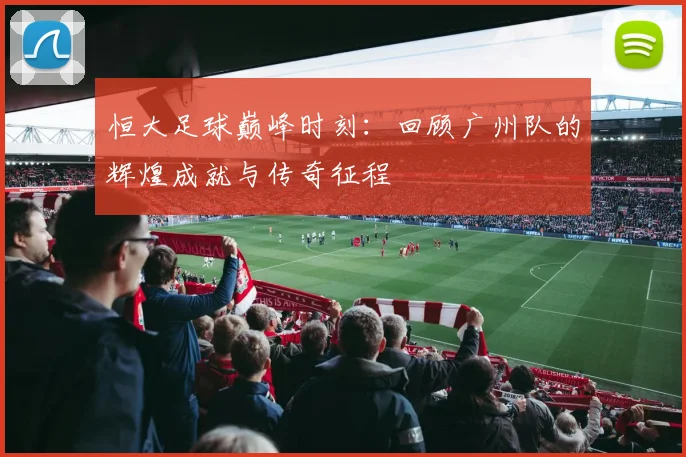 恒大足球巅峰时刻：回顾广州队的辉煌成就与传奇征程