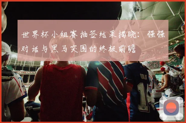 世界杯小组赛抽签结果揭晓:强强对话与黑马突围的终极前瞻